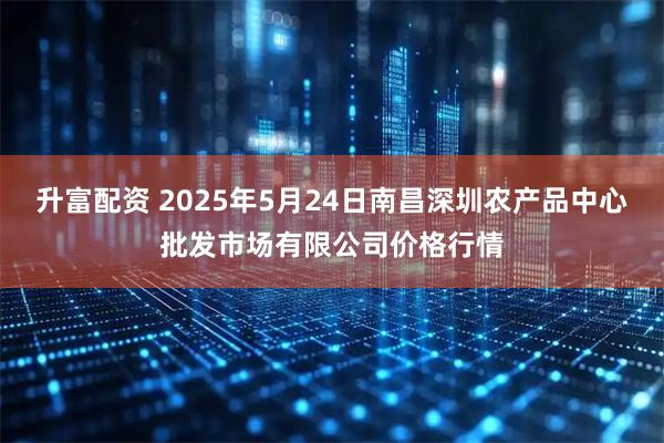 升富配资 2025年5月24日南昌深圳农产品中心批发市场有限公司价格行情