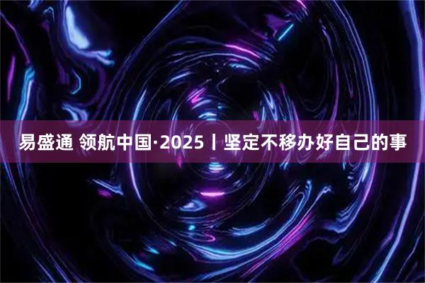 易盛通 领航中国·2025丨坚定不移办好自己的事