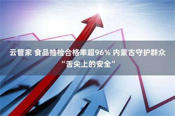 云管家 食品抽检合格率超96% 内蒙古守护群众“舌尖上的安全”