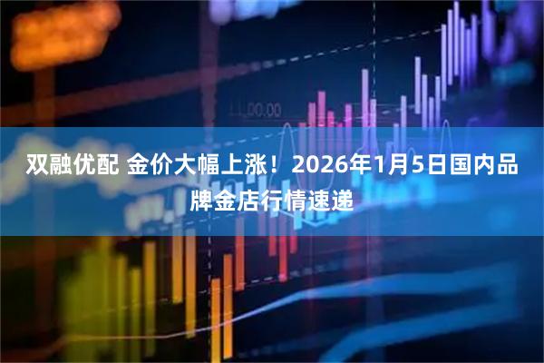 双融优配 金价大幅上涨！2026年1月5日国内品牌金店行情速递