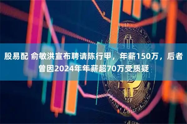 股易配 俞敏洪宣布聘请陈行甲，年薪150万，后者曾因2024年年薪超70万受质疑