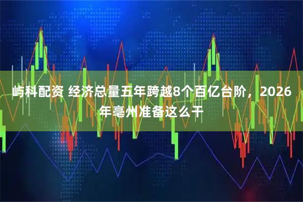 屿科配资 经济总量五年跨越8个百亿台阶，2026年亳州准备这么干
