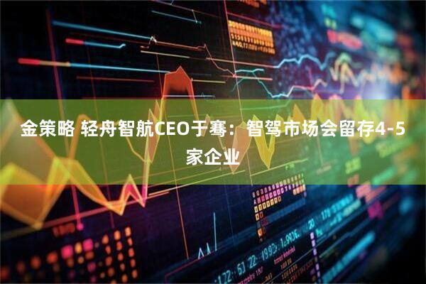 金策略 轻舟智航CEO于骞：智驾市场会留存4-5家企业