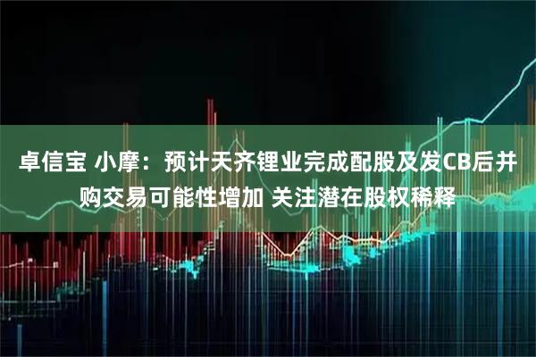 卓信宝 小摩：预计天齐锂业完成配股及发CB后并购交易可能性增加 关注潜在股权稀释