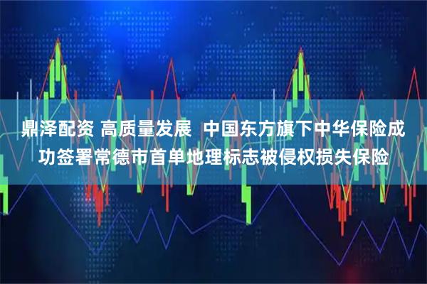 鼎泽配资 高质量发展  中国东方旗下中华保险成功签署常德市首单地理标志被侵权损失保险