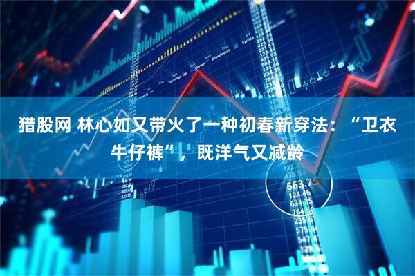 猎股网 林心如又带火了一种初春新穿法：“卫衣牛仔裤”，既洋气又减龄