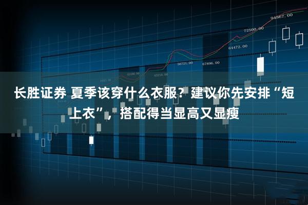 长胜证券 夏季该穿什么衣服？建议你先安排“短上衣”，搭配得当显高又显瘦