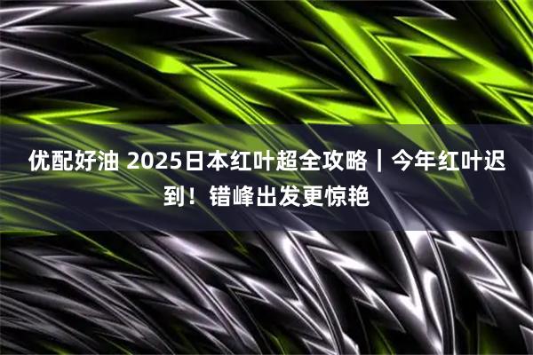 优配好油 2025日本红叶超全攻略｜今年红叶迟到！错峰出发更惊艳