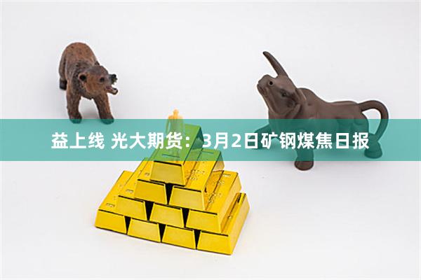 益上线 光大期货：3月2日矿钢煤焦日报
