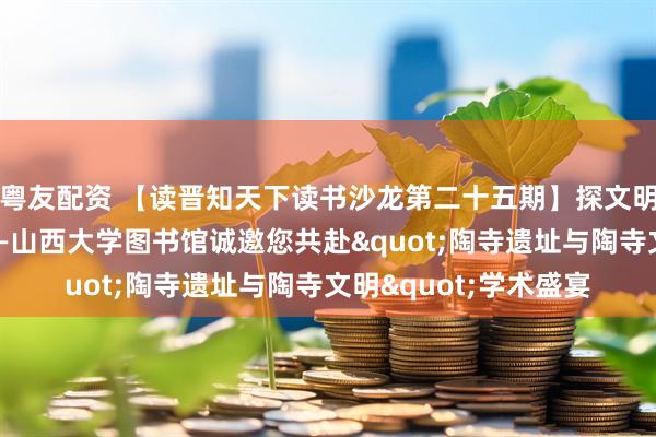 粤友配资 【读晋知天下读书沙龙第二十五期】探文明之源，启历史之窗——山西大学图书馆诚邀您共赴"陶寺遗址与陶寺文明"学术盛宴
