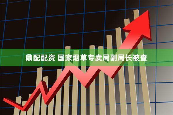 鼎配配资 国家烟草专卖局副局长被查