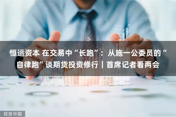 恒运资本 在交易中“长跑”：从施一公委员的“自律跑”谈期货投资修行｜首席记者看两会