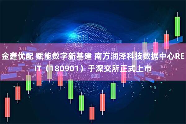 金鑫优配 赋能数字新基建 南方润泽科技数据中心REIT（180901）于深交所正式上市