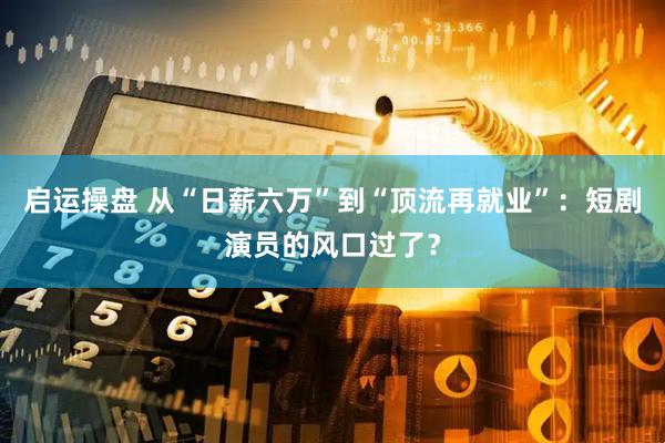 启运操盘 从“日薪六万”到“顶流再就业”：短剧演员的风口过了？